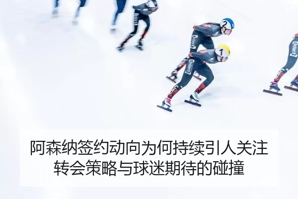 阿森纳签约动向为何持续引人关注 转会策略与球迷期待的碰撞